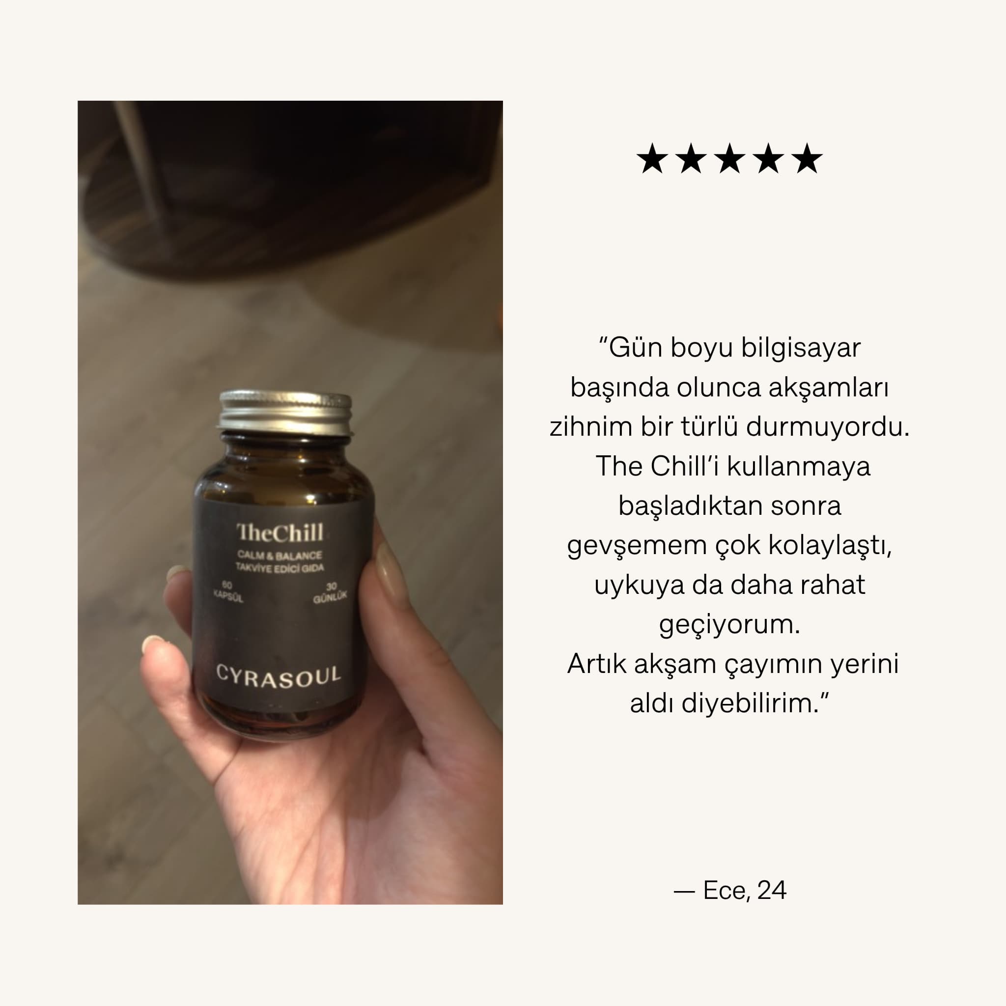 Bir müşterinin elinde Cyrasoul TheChill ürün şişesini tuttuğu fotoğraf. Görselde, Ece (24) isimli kullanıcının ürünün akşamları gevşemesine ve rahat uyumasına nasıl yardımcı olduğu hakkındaki yorumu ve beş yıldızlı değerlendirmesi bulunuyor.